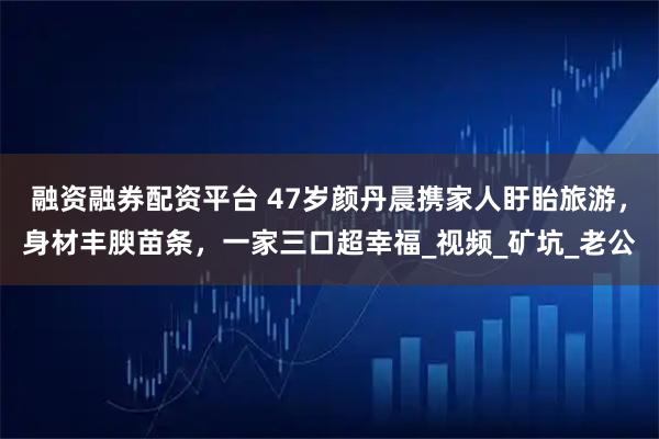 融资融券配资平台 47岁颜丹晨携家人盱眙旅游，身材丰腴苗条，一家三口超幸福_视频_矿坑_老公