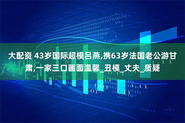 大配资 43岁国际超模吕燕,携63岁法国老公游甘肃,一家三口画面温馨_丑模_丈夫_质疑