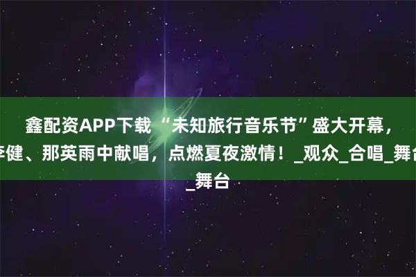 鑫配资APP下载 “未知旅行音乐节”盛大开幕，李健、那英雨中献唱，点燃夏夜激情！_观众_合唱_舞台