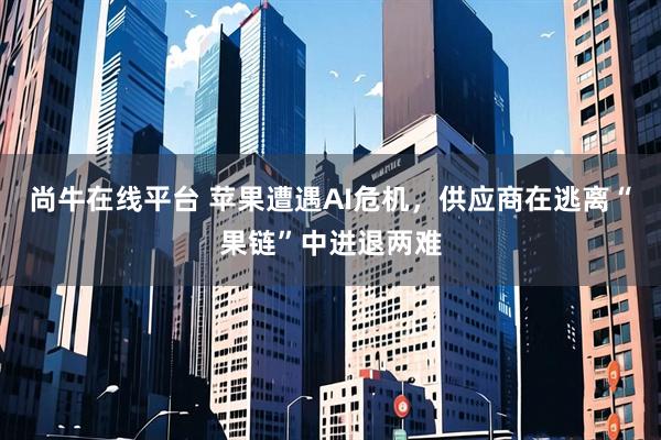 尚牛在线平台 苹果遭遇AI危机，供应商在逃离“果链”中进退两难