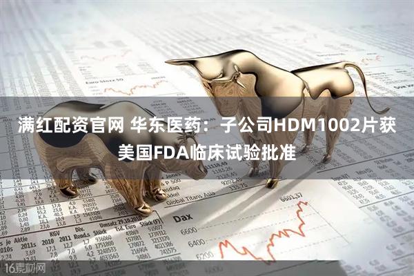 满红配资官网 华东医药：子公司HDM1002片获美国FDA临床试验批准