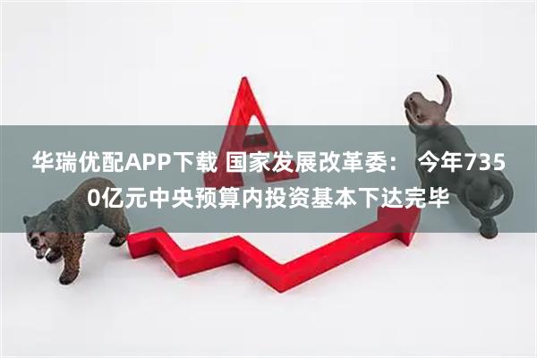 华瑞优配APP下载 国家发展改革委： 今年7350亿元中央预算内投资基本下达完毕