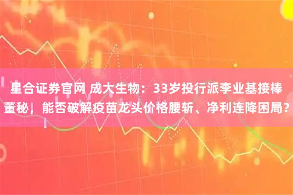 星合证券官网 成大生物:33岁投行派李业基接棒董秘,能否破解疫苗龙头价格腰斩、净利连降困局?