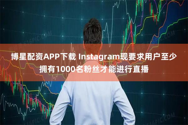 博星配资APP下载 Instagram现要求用户至少拥有1000名粉丝才能进行直播