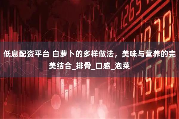 低息配资平台 白萝卜的多样做法,美味与营养的完美结合_排骨_口感_泡菜