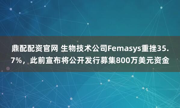 鼎配配资官网 生物技术公司Femasys重挫35.7%，此前宣布将公开发行募集800万美元资金
