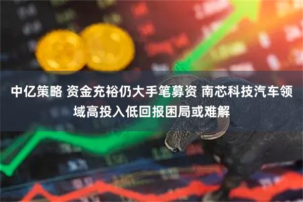 中亿策略 资金充裕仍大手笔募资 南芯科技汽车领域高投入低回报困局或难解