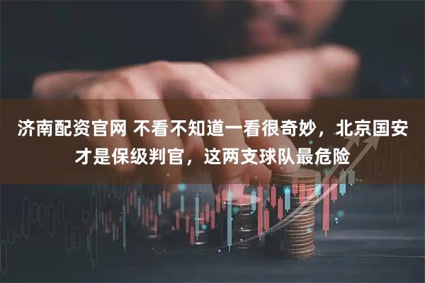 济南配资官网 不看不知道一看很奇妙,北京国安才是保级判官,这两支球队最危险
