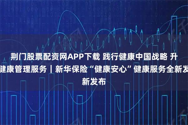 荆门股票配资网APP下载 践行健康中国战略 升级健康管理服务｜新华保险“健康安心”健康服务全新发布