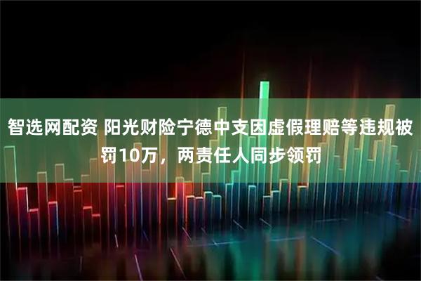 智选网配资 阳光财险宁德中支因虚假理赔等违规被罚10万，两责任人同步领罚