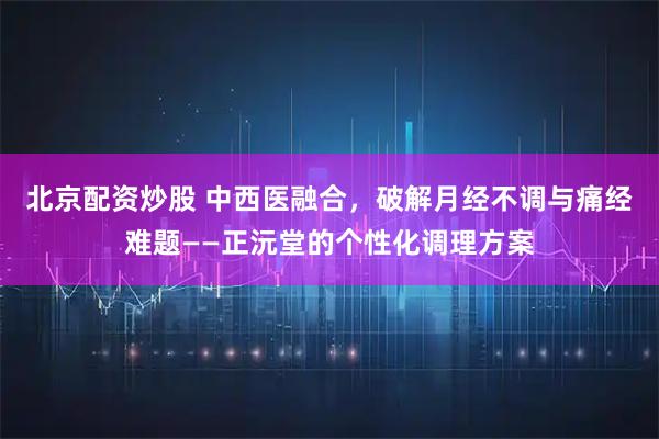 北京配资炒股 中西医融合，破解月经不调与痛经难题——正沅堂的个性化调理方案
