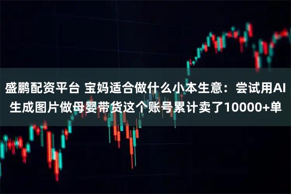 盛鹏配资平台 宝妈适合做什么小本生意：尝试用AI生成图片做母婴带货这个账号累计卖了10000+单