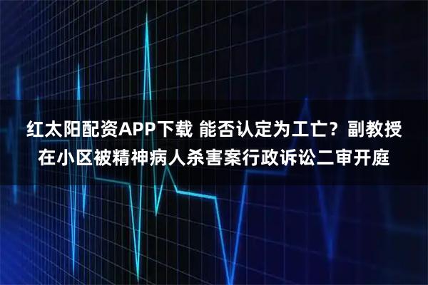 红太阳配资APP下载 能否认定为工亡？副教授在小区被精神病人杀害案行政诉讼二审开庭
