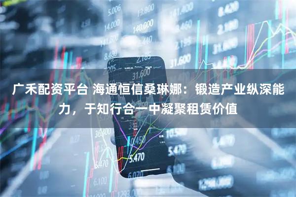 广禾配资平台 海通恒信桑琳娜:锻造产业纵深能力,于知行合一中凝聚租赁价值