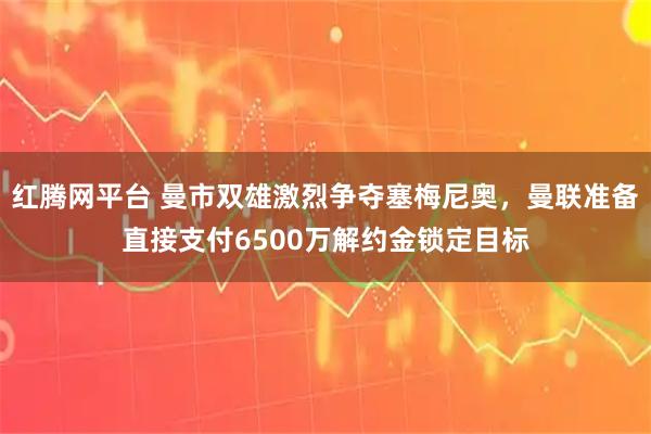 红腾网平台 曼市双雄激烈争夺塞梅尼奥,曼联准备直接支付6500万解约金锁定目标