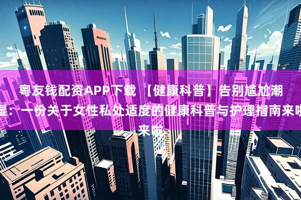 粤友钱配资APP下载 【健康科普】告别尴尬潮湿：一份关于女性私处适度的健康科普与护理指南来啦