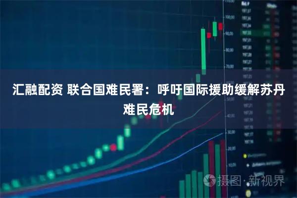 汇融配资 联合国难民署：呼吁国际援助缓解苏丹难民危机