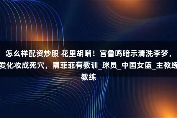 怎么样配资炒股 花里胡哨!宫鲁鸣暗示清洗李梦,爱化妆成死穴,隋菲菲有教训_球员_中国女篮_主教练