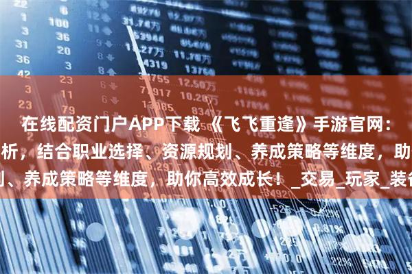 在线配资门户APP下载 《飞飞重逢》手游官网：氪金与零氪玩法的深度解析，结合职业选择、资源规划、养成策略等维度，助你高效成长！_交易_玩家_装备