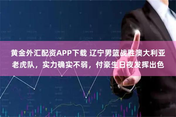 黄金外汇配资APP下载 辽宁男篮战胜澳大利亚老虎队，实力确实不弱，付豪生日夜发挥出色