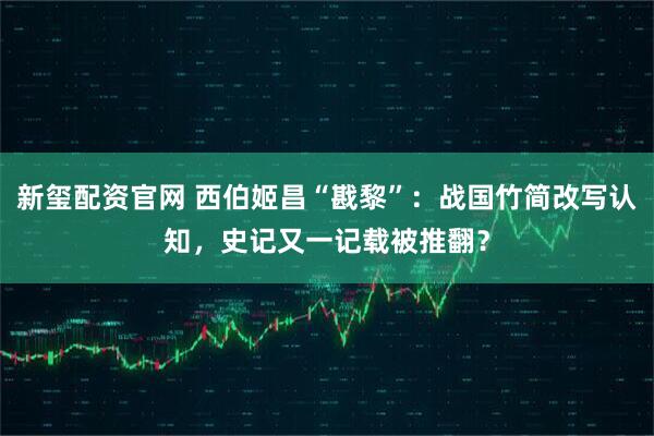 新玺配资官网 西伯姬昌“戡黎”：战国竹简改写认知，史记又一记载被推翻？