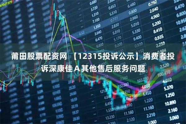 莆田股票配资网 【12315投诉公示】消费者投诉深康佳A其他售后服务问题